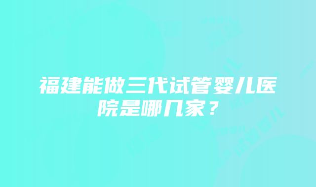 福建能做三代试管婴儿医院是哪几家？