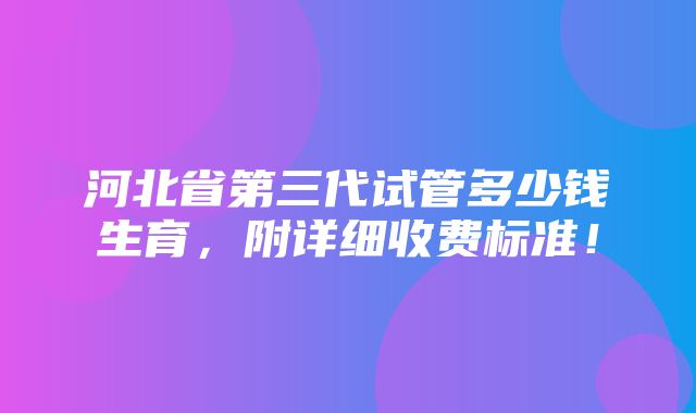 河北省第三代试管多少钱生育，附详细收费标准！