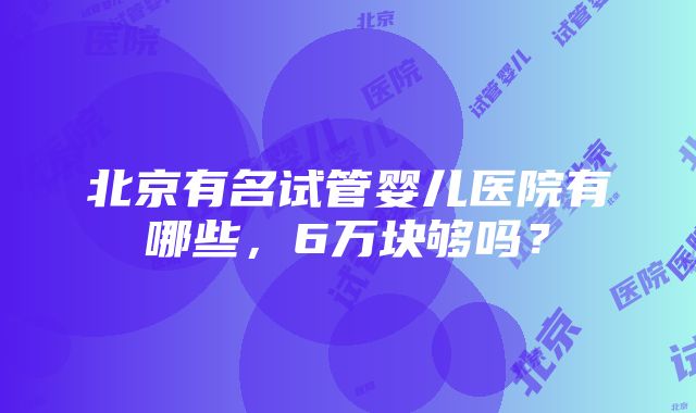 北京有名试管婴儿医院有哪些，6万块够吗？