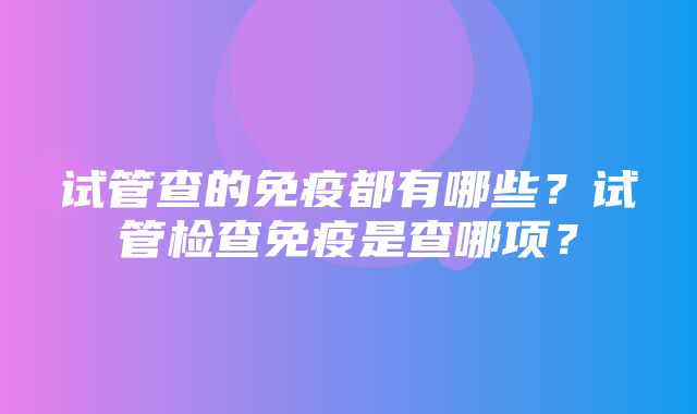 试管查的免疫都有哪些？试管检查免疫是查哪项？