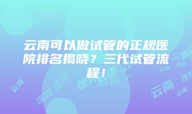 云南可以做试管的正规医院排名揭晓？三代试管流程！