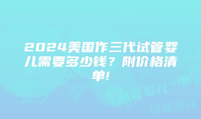 2024美国作三代试管婴儿需要多少钱？附价格清单!