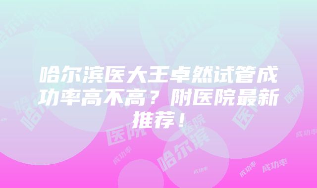 哈尔滨医大王卓然试管成功率高不高？附医院最新推荐！