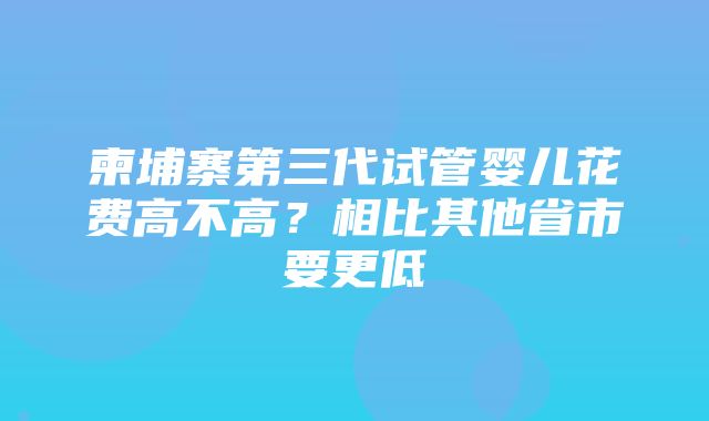 柬埔寨第三代试管婴儿花费高不高？相比其他省市要更低