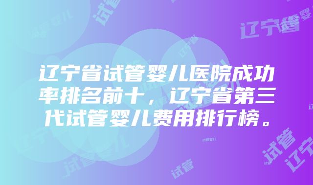 辽宁省试管婴儿医院成功率排名前十，辽宁省第三代试管婴儿费用排行榜。