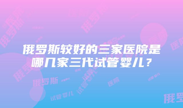 俄罗斯较好的三家医院是哪几家三代试管婴儿？