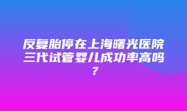 反复胎停在上海曙光医院三代试管婴儿成功率高吗？