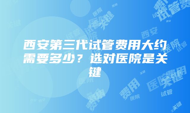 西安第三代试管费用大约需要多少？选对医院是关键