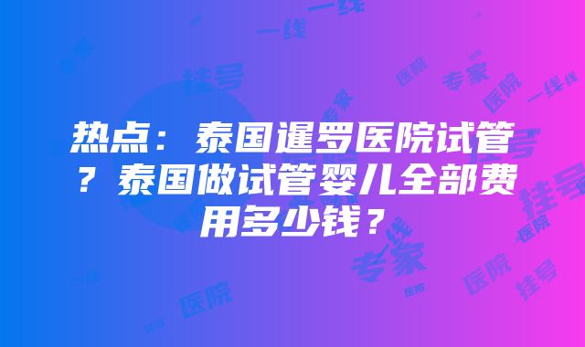 热点：泰国暹罗医院试管？泰国做试管婴儿全部费用多少钱？