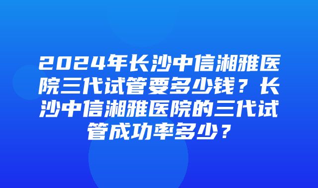 2024年长沙中信湘雅医院三代试管要多少钱？长沙中信湘雅医院的三代试管成功率多少？