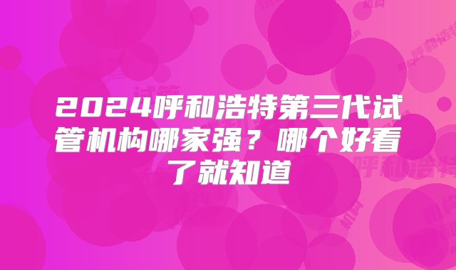 2024呼和浩特第三代试管机构哪家强？哪个好看了就知道