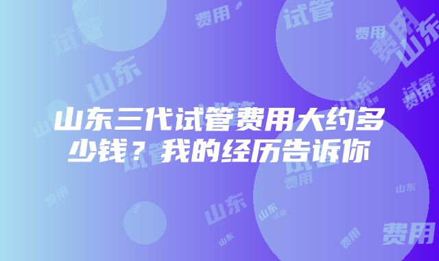 山东三代试管费用大约多少钱？我的经历告诉你