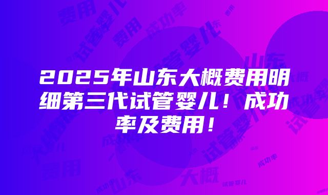 2025年山东大概费用明细第三代试管婴儿！成功率及费用！