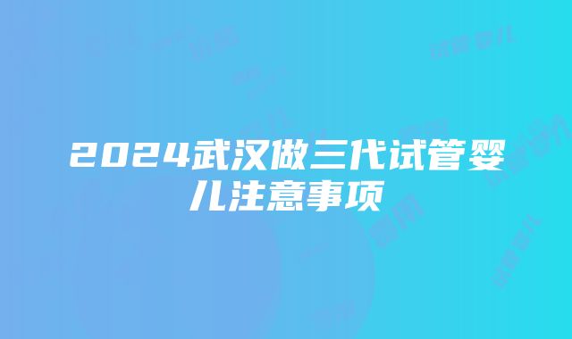 2024武汉做三代试管婴儿注意事项