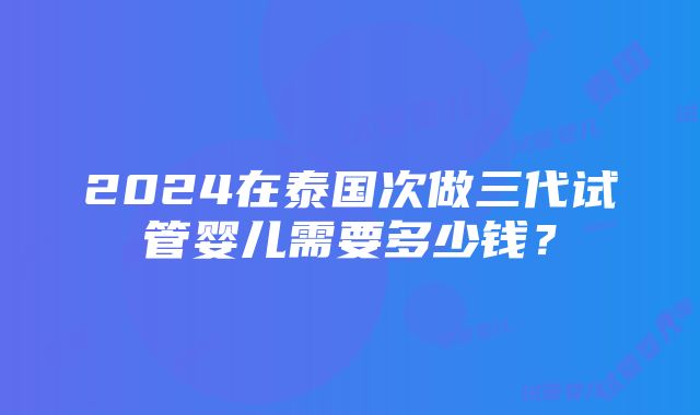 2024在泰国次做三代试管婴儿需要多少钱？