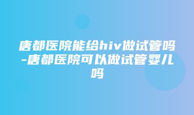 唐都医院能给hiv做试管吗-唐都医院可以做试管婴儿吗