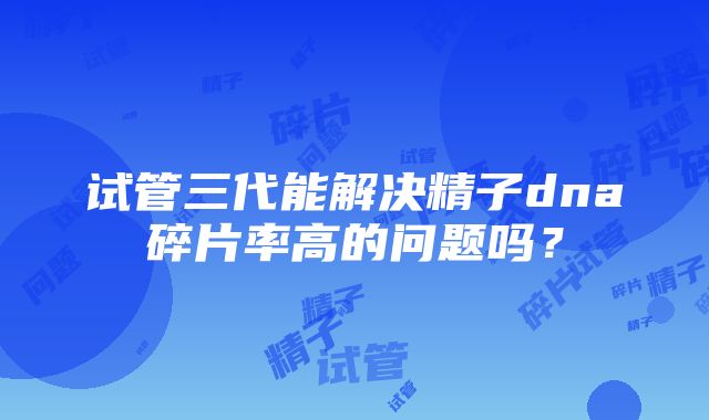 试管三代能解决精子dna碎片率高的问题吗？