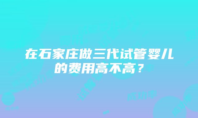 在石家庄做三代试管婴儿的费用高不高？