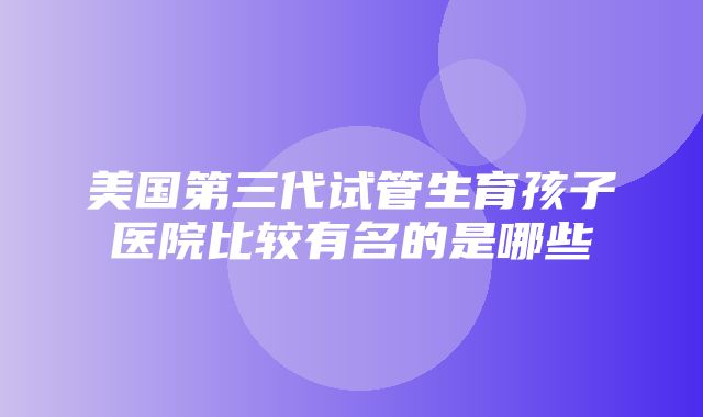 美国第三代试管生育孩子医院比较有名的是哪些