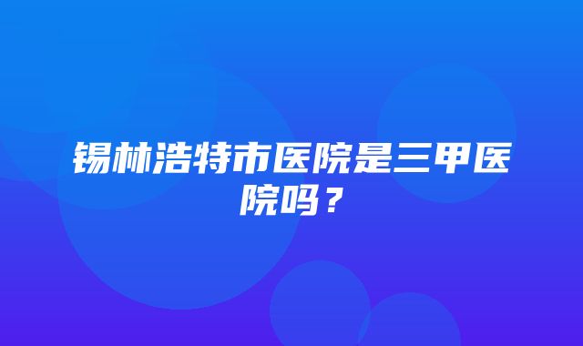 锡林浩特市医院是三甲医院吗？