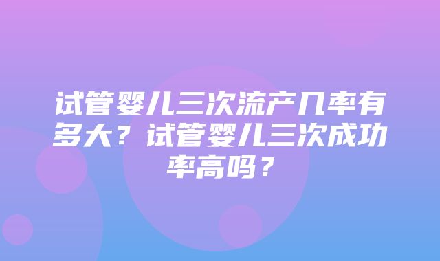 试管婴儿三次流产几率有多大？试管婴儿三次成功率高吗？