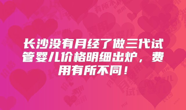 长沙没有月经了做三代试管婴儿价格明细出炉，费用有所不同！