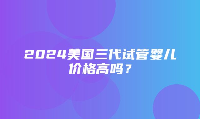 2024美国三代试管婴儿价格高吗？