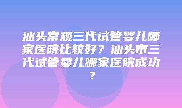 汕头常规三代试管婴儿哪家医院比较好？汕头市三代试管婴儿哪家医院成功？