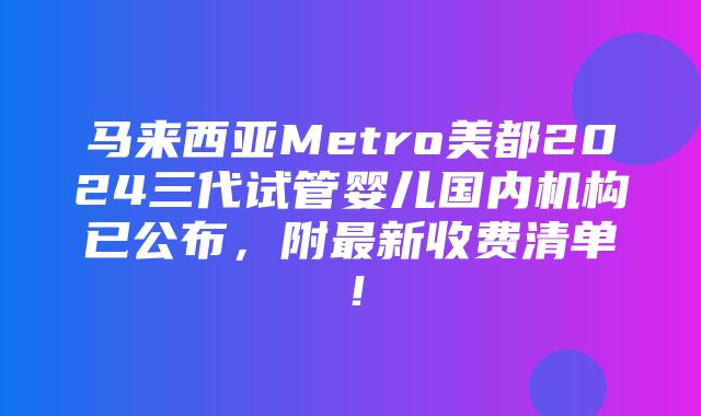 马来西亚Metro美都2024三代试管婴儿国内机构已公布，附最新收费清单！