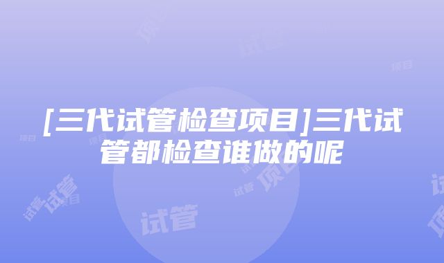 [三代试管检查项目]三代试管都检查谁做的呢