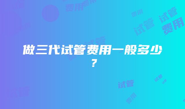 做三代试管费用一般多少？