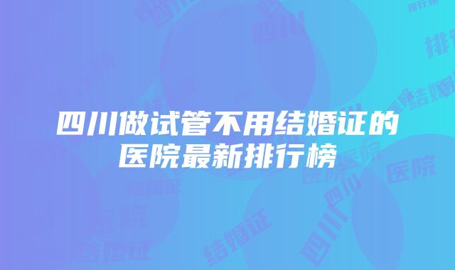 四川做试管不用结婚证的医院最新排行榜