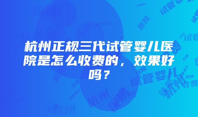 杭州正规三代试管婴儿医院是怎么收费的，效果好吗？