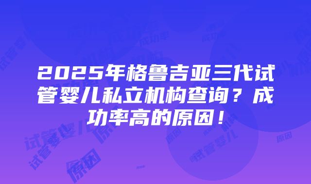 2025年格鲁吉亚三代试管婴儿私立机构查询？成功率高的原因！