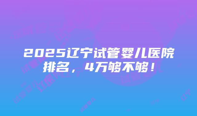 2025辽宁试管婴儿医院排名，4万够不够！