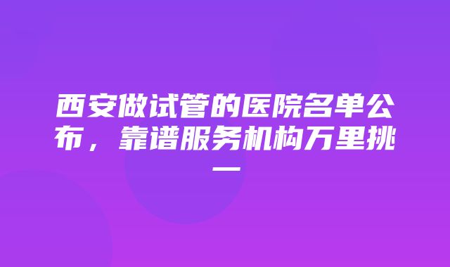 西安做试管的医院名单公布，靠谱服务机构万里挑一