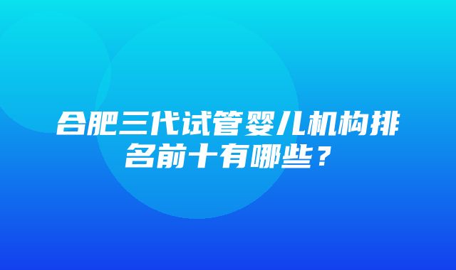 合肥三代试管婴儿机构排名前十有哪些？