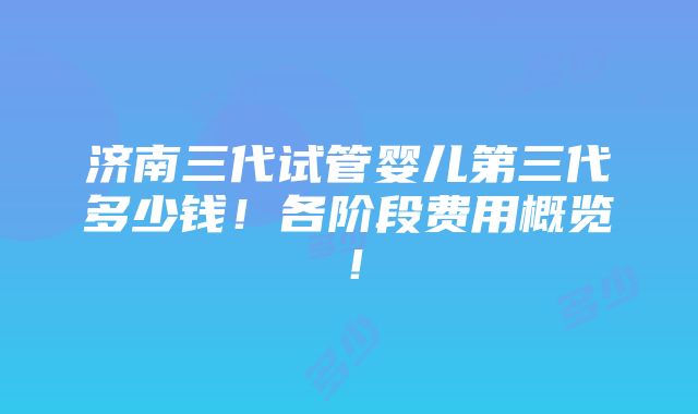 济南三代试管婴儿第三代多少钱！各阶段费用概览！