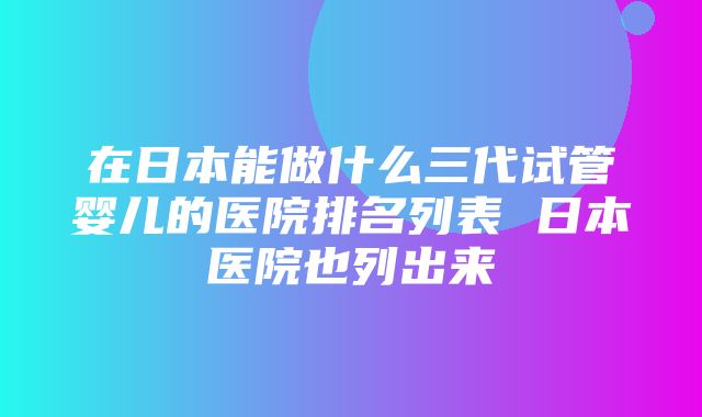 在日本能做什么三代试管婴儿的医院排名列表 日本医院也列出来