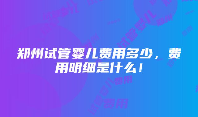 郑州试管婴儿费用多少，费用明细是什么！