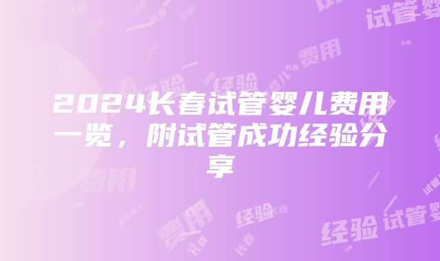 2024长春试管婴儿费用一览，附试管成功经验分享