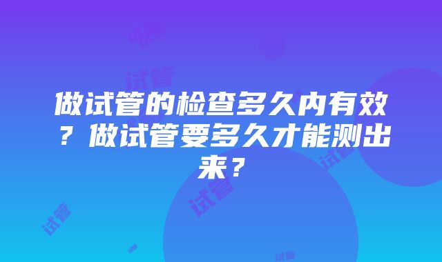 做试管的检查多久内有效？做试管要多久才能测出来？