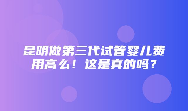 昆明做第三代试管婴儿费用高么！这是真的吗？