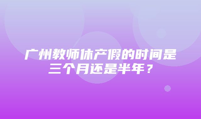 广州教师休产假的时间是三个月还是半年？