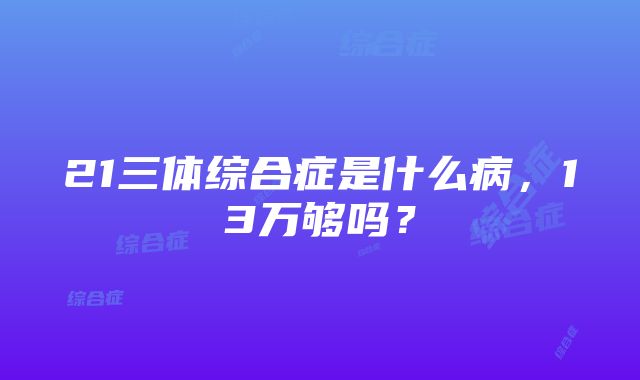 21三体综合症是什么病，13万够吗？