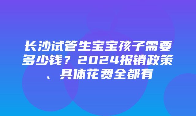 长沙试管生宝宝孩子需要多少钱？2024报销政策、具体花费全都有