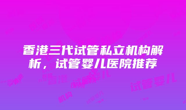 香港三代试管私立机构解析，试管婴儿医院推荐