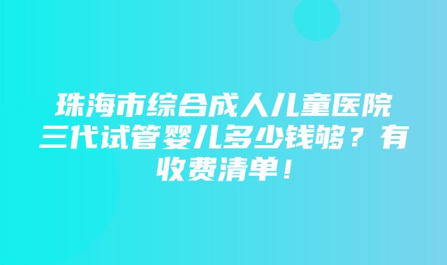 珠海市综合成人儿童医院三代试管婴儿多少钱够？有收费清单！