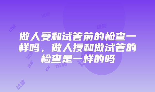 做人受和试管前的检查一样吗，做人授和做试管的检查是一样的吗