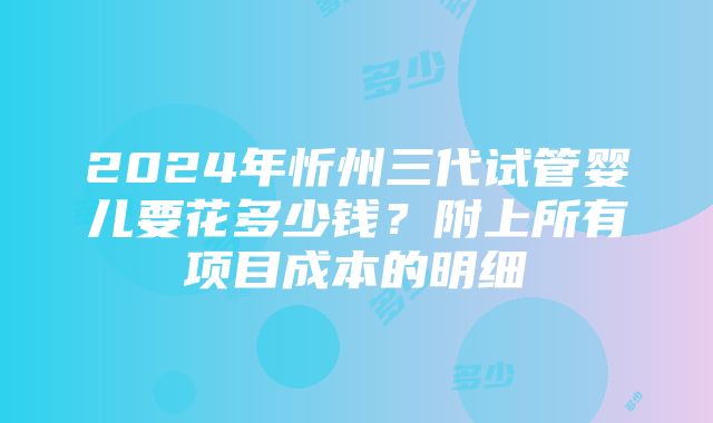 2024年忻州三代试管婴儿要花多少钱？附上所有项目成本的明细